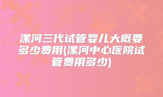 漯河三代试管婴儿大概要多少费用(漯河中心医院试管费用多少)