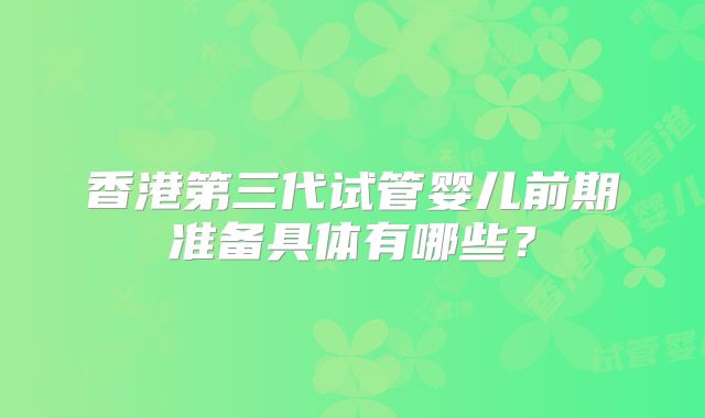 香港第三代试管婴儿前期准备具体有哪些？