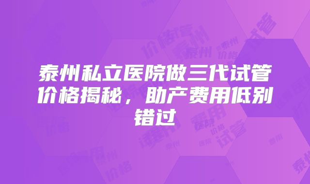 泰州私立医院做三代试管价格揭秘，助产费用低别错过