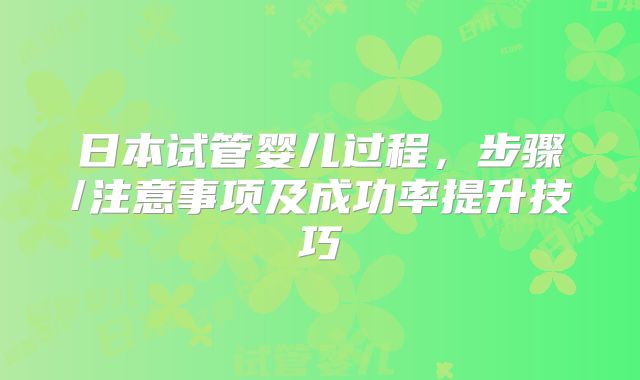 日本试管婴儿过程，步骤/注意事项及成功率提升技巧
