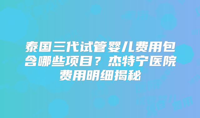 泰国三代试管婴儿费用包含哪些项目？杰特宁医院费用明细揭秘