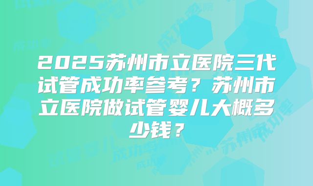 2025苏州市立医院三代试管成功率参考？苏州市立医院做试管婴儿大概多少钱？