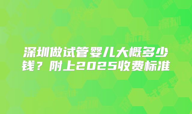 深圳做试管婴儿大概多少钱？附上2025收费标准