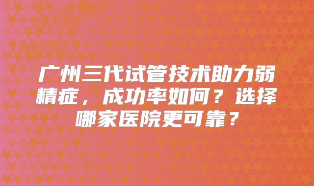 广州三代试管技术助力弱精症，成功率如何？选择哪家医院更可靠？