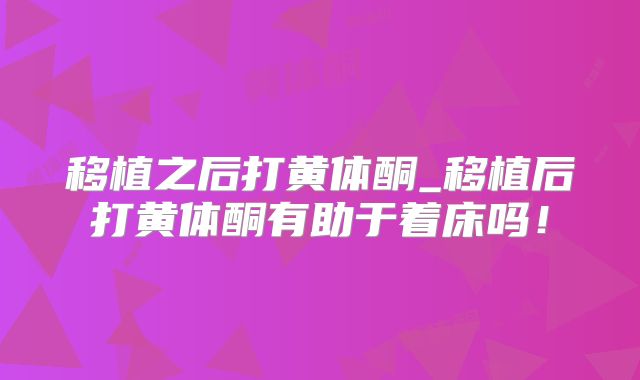 移植之后打黄体酮_移植后打黄体酮有助于着床吗！