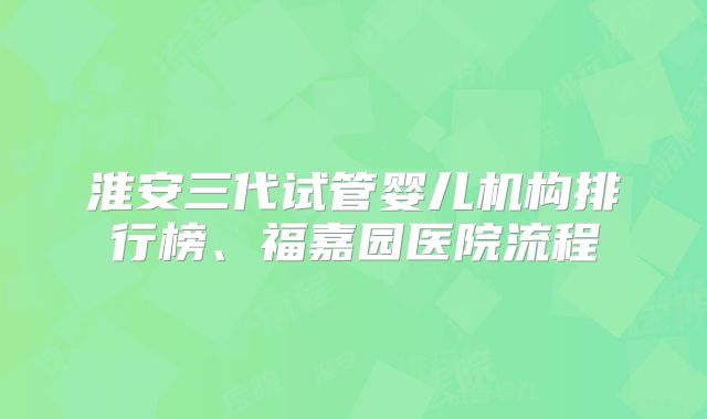 淮安三代试管婴儿机构排行榜、福嘉园医院流程