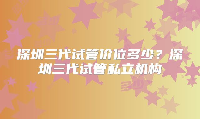 深圳三代试管价位多少?深圳三代试管私立机构