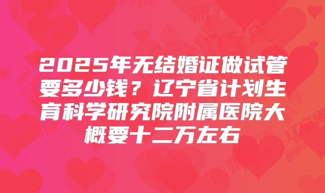2025年无结婚证做试管要多少钱?辽宁省计划生育科学研究院附属医院大概要十二万左右