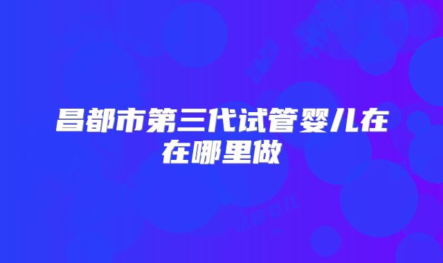 昌都市第三代试管婴儿在在哪里做