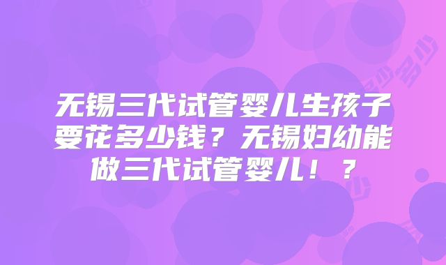 无锡三代试管婴儿生孩子要花多少钱?无锡妇幼能做三代试管婴儿!?