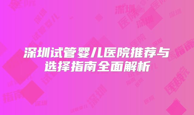 深圳试管婴儿医院推荐与选择指南全面解析