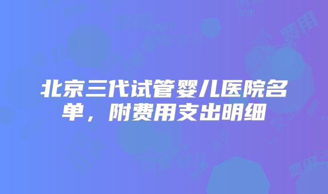 北京三代试管婴儿医院名单，附费用支出明细