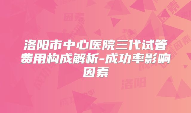 洛阳市中心医院三代试管费用构成解析-成功率影响因素