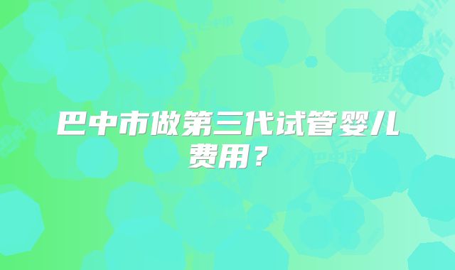 巴中市做第三代试管婴儿费用？