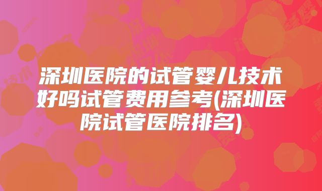 深圳医院的试管婴儿技术好吗试管费用参考(深圳医院试管医院排名)