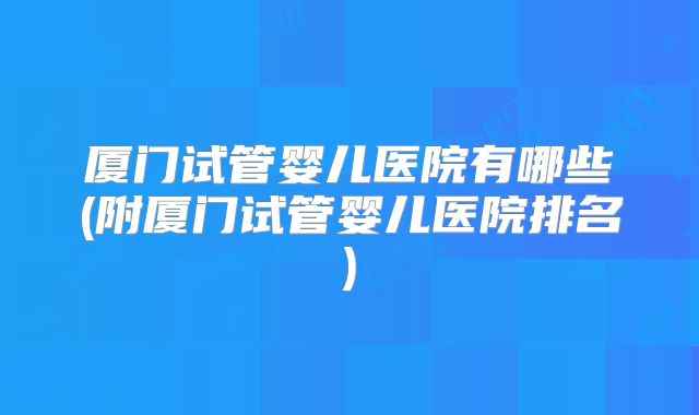 厦门试管婴儿医院有哪些(附厦门试管婴儿医院排名)