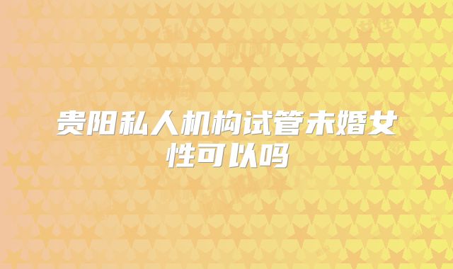 贵阳私人机构试管未婚女性可以吗