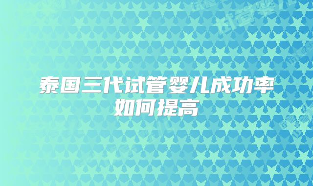 泰国三代试管婴儿成功率如何提高