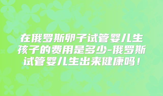 在俄罗斯卵子试管婴儿生孩子的费用是多少-俄罗斯试管婴儿生出来健康吗！