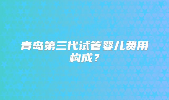 青岛第三代试管婴儿费用构成？