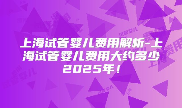 上海试管婴儿费用解析-上海试管婴儿费用大约多少2025年!