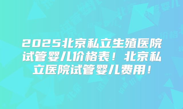 2025北京私立生殖医院试管婴儿价格表!北京私立医院试管婴儿费用!