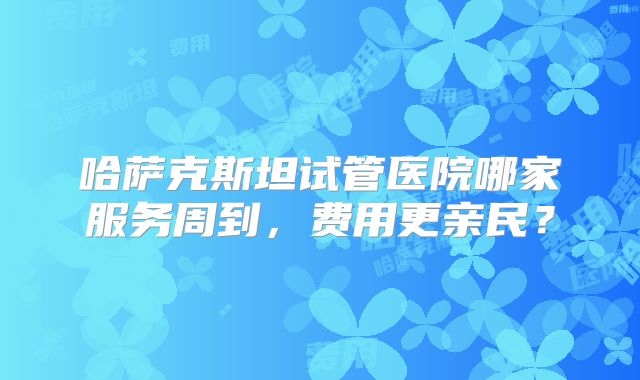 哈萨克斯坦试管医院哪家服务周到，费用更亲民？