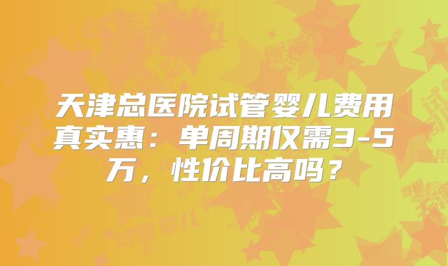 天津总医院试管婴儿费用真实惠:单周期仅需3-5万,性价比高吗?