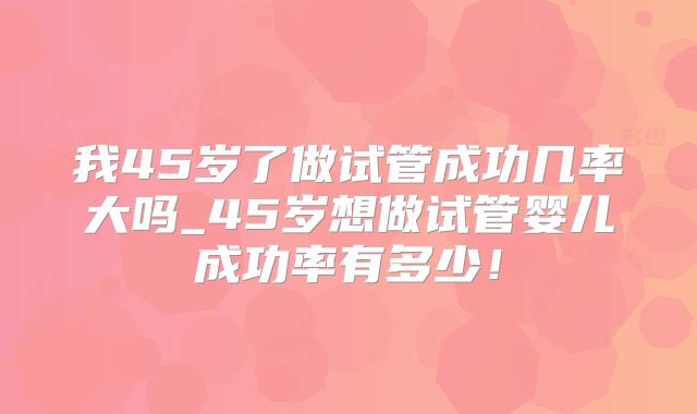 我45岁了做试管成功几率大吗_45岁想做试管婴儿成功率有多少！