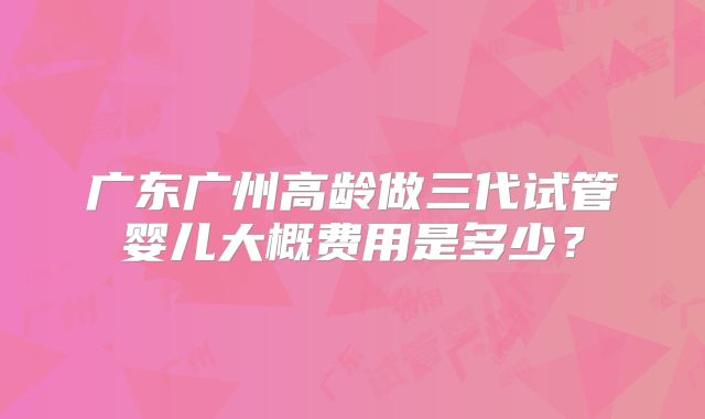 广东广州高龄做三代试管婴儿大概费用是多少？