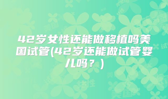 42岁女性还能做移植吗美国试管(42岁还能做试管婴儿吗？)