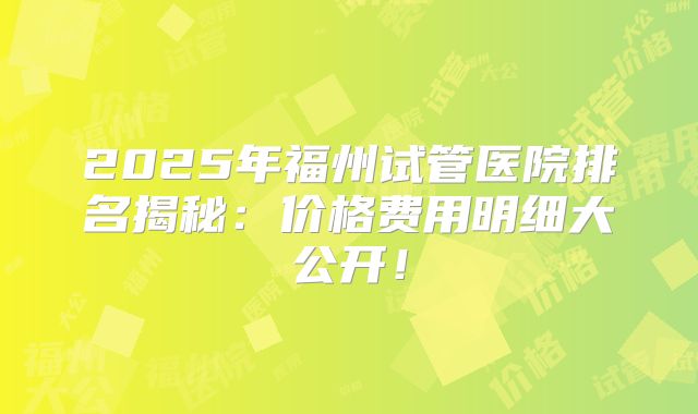 2025年福州试管医院排名揭秘：价格费用明细大公开！