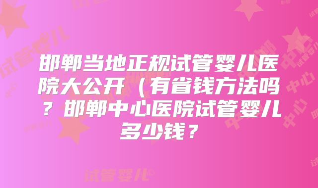 邯郸当地正规试管婴儿医院大公开（有省钱方法吗？邯郸中心医院试管婴儿多少钱？
