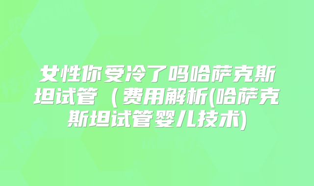 女性你受冷了吗哈萨克斯坦试管（费用解析(哈萨克斯坦试管婴儿技术)