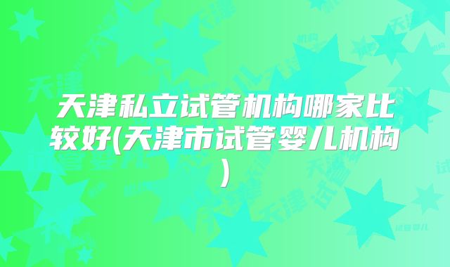 天津私立试管机构哪家比较好(天津市试管婴儿机构)