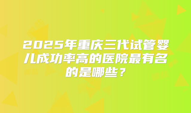 2025年重庆三代试管婴儿成功率高的医院最有名的是哪些？