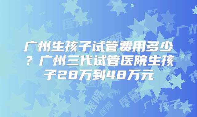 广州生孩子试管费用多少？广州三代试管医院生孩子28万到48万元