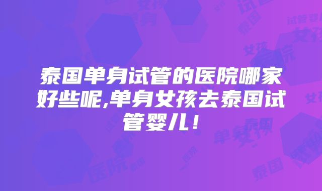 泰国单身试管的医院哪家好些呢,单身女孩去泰国试管婴儿！