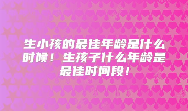 生小孩的最佳年龄是什么时候！生孩子什么年龄是最佳时间段！