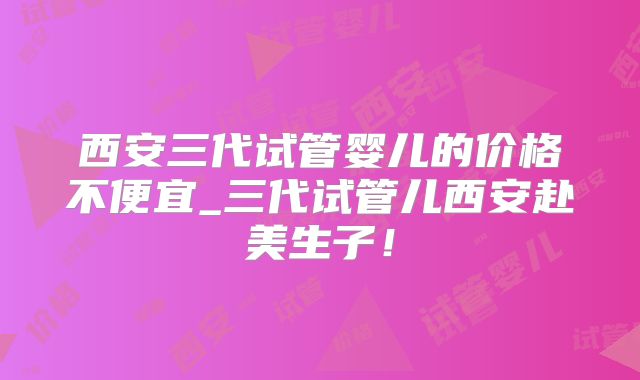 西安三代试管婴儿的价格不便宜_三代试管儿西安赴美生子!