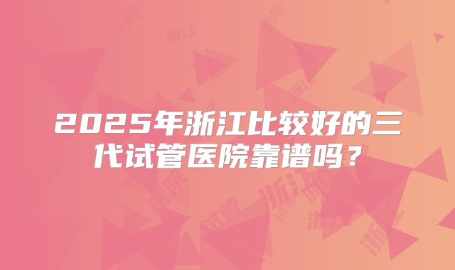 2025年浙江比较好的三代试管医院靠谱吗？