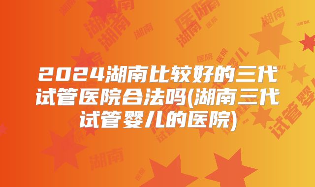 2024湖南比较好的三代试管医院合法吗(湖南三代试管婴儿的医院)