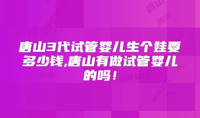 唐山3代试管婴儿生个娃要多少钱,唐山有做试管婴儿的吗！