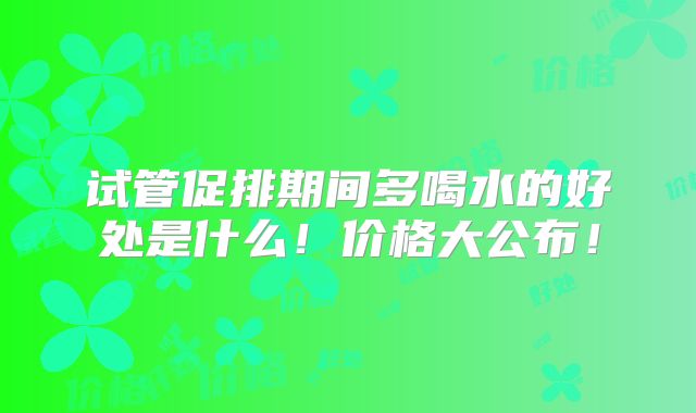 试管促排期间多喝水的好处是什么！价格大公布！