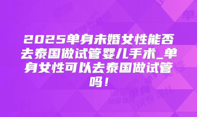 2025单身未婚女性能否去泰国做试管婴儿手术_单身女性可以去泰国做试管吗！