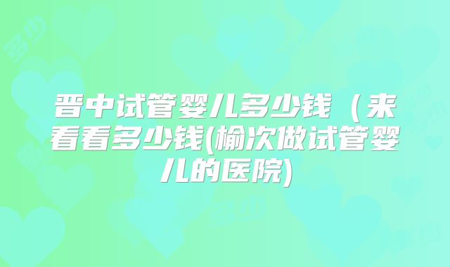 晋中试管婴儿多少钱（来看看多少钱(榆次做试管婴儿的医院)