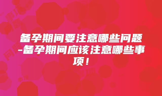 备孕期间要注意哪些问题-备孕期间应该注意哪些事项！