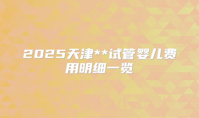 2025天津**试管婴儿费用明细一览