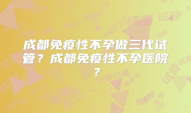 成都免疫性不孕做三代试管？成都免疫性不孕医院？