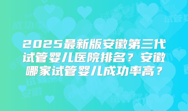 2025最新版安徽第三代试管婴儿医院排名?安徽哪家试管婴儿成功率高?